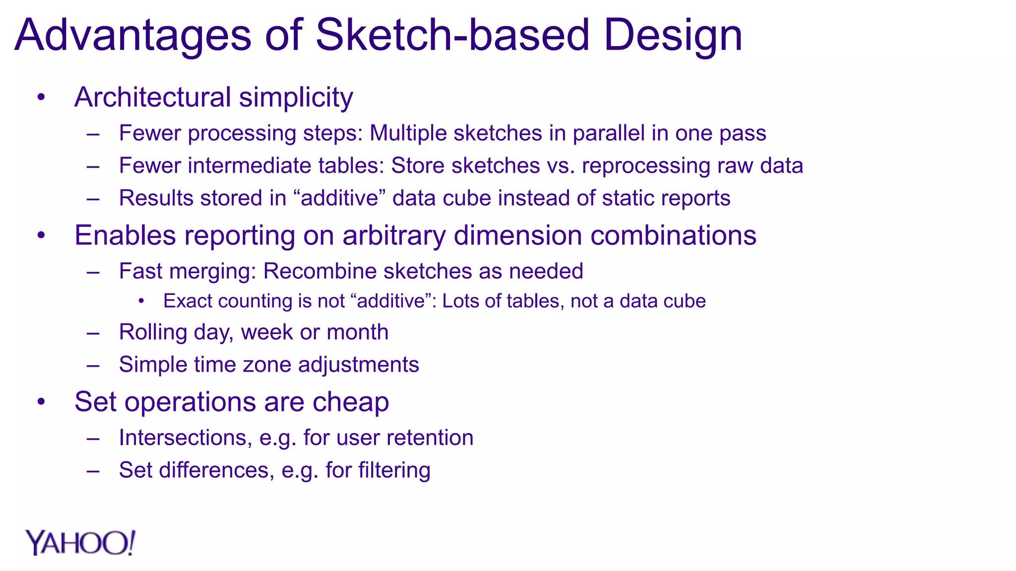 Advantages of Sketch-based Design
• Architectural simplicity
– Fewer processing steps: Multiple sketches in parallel in one pass
– Fewer intermediate tables: Store sketches vs. reprocessing raw data
– Results stored in “additive” data cube instead of static reports
• Enables reporting on arbitrary dimension combinations
– Fast merging: Recombine sketches as needed
• Exact counting is not “additive”: Lots of tables, not a data cube
– Rolling day, week or month
– Simple time zone adjustments
• Set operations are cheap
– Intersections, e.g. for user retention
– Set differences, e.g. for filtering
 