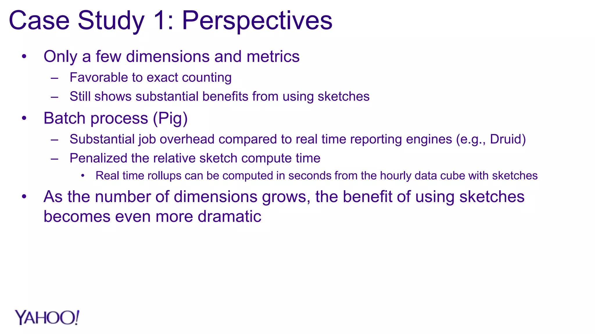 Case Study 1: Perspectives
• Only a few dimensions and metrics
– Favorable to exact counting
– Still shows substantial benefits from using sketches
• Batch process (Pig)
– Substantial job overhead compared to real time reporting engines (e.g., Druid)
– Penalized the relative sketch compute time
• Real time rollups can be computed in seconds from the hourly data cube with sketches
• As the number of dimensions grows, the benefit of using sketches
becomes even more dramatic
 