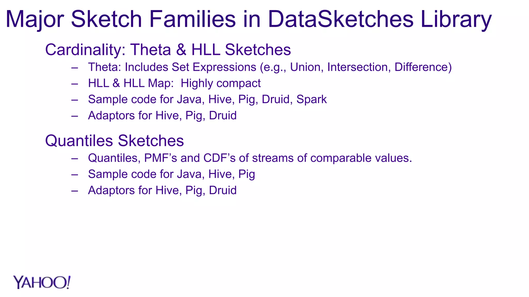 Major Sketch Families in DataSketches Library
Cardinality: Theta & HLL Sketches
– Theta: Includes Set Expressions (e.g., Union, Intersection, Difference)
– HLL & HLL Map: Highly compact
– Sample code for Java, Hive, Pig, Druid, Spark
– Adaptors for Hive, Pig, Druid
Quantiles Sketches
– Quantiles, PMF’s and CDF’s of streams of comparable values.
– Sample code for Java, Hive, Pig
– Adaptors for Hive, Pig, Druid
 