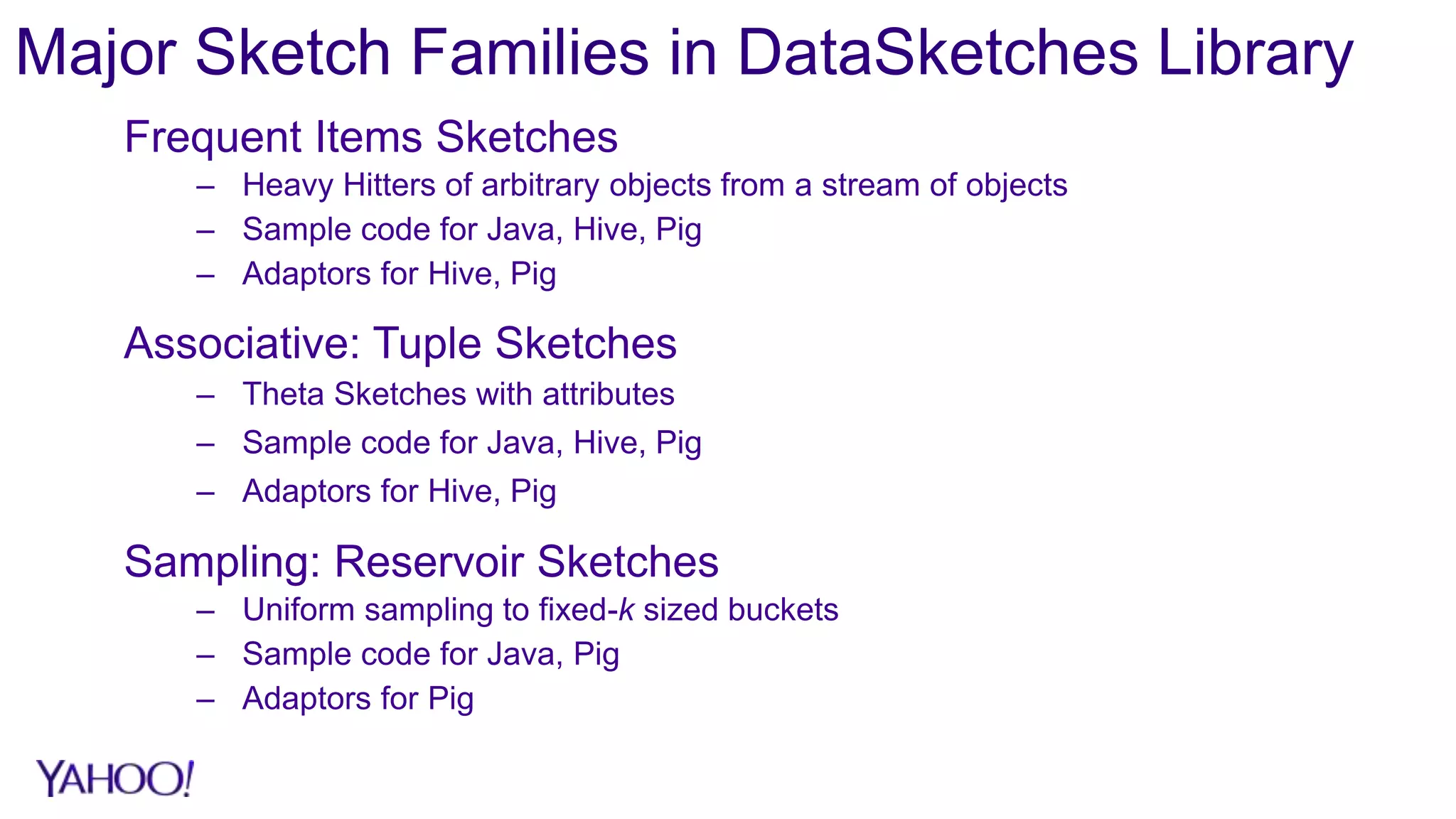 Major Sketch Families in DataSketches Library
Frequent Items Sketches
– Heavy Hitters of arbitrary objects from a stream of objects
– Sample code for Java, Hive, Pig
– Adaptors for Hive, Pig
Associative: Tuple Sketches
– Theta Sketches with attributes
– Sample code for Java, Hive, Pig
– Adaptors for Hive, Pig
Sampling: Reservoir Sketches
– Uniform sampling to fixed-k sized buckets
– Sample code for Java, Pig
– Adaptors for Pig
 