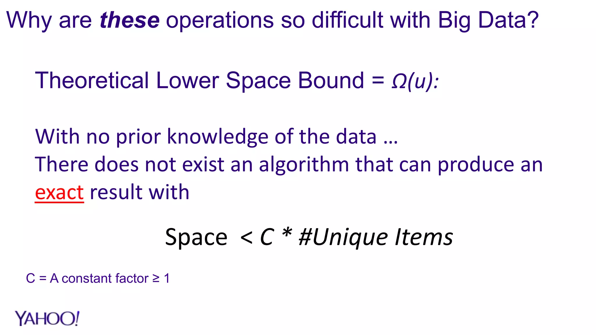 Why are these operations so difficult with Big Data?
C = A constant factor ≥ 1
Theoretical Lower Space Bound = Ω(u):
With no prior knowledge of the data …
There does not exist an algorithm that can produce an
exact result with
Space < C * #Unique Items
 