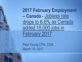 2017 February Employment
– Canada - Jobless rate
drops to 6.6% as Canada
added 15,000 jobs in
February 2017
Paul Young CPA, CGA
March 10, 2017
 