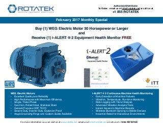 Buy (1) WEG Electric Motor 30 Horsepower or Larger
and
Receive (1) i-ALERT ® 2 Equipment Health Monitor FREE
February 2017 Monthly Special
For more information you can visit us at www.rotatek.net, email us at info@rotatek.net or call us at +1 855 ROTATEK
i-ALERT ® 2 Continuous Machine Health Monitoring
• Early Detection of Machine Failures
• Vibration, Temperature, Run-time Monitoring
• Data Logging with Trend Analysis
• Advanced Vibration Analysis Tools
• Instant Access to Machine Records
• Wireless Bluetooth Syncing to Mobile Devices
• Industrial Rated for Hazardous Environments
WEG Electric Motors
• Excellent Quality and Reliabilty
• High Performance with Maximum Efﬁciency
• Single, Three Phase
• Cast Iron, Rolled Steel, Stainless Steel
• General Purpose ODP, TEFC
• Severe Duty, Inverter Duty, Explosion Proof
• Aegis Grounding Rings and Custom Builds Available
Authorized Distributor
To Order: email us at info@rotatek.net or call us at
+1 855 ROTATEK
 