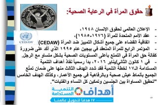 Dr. Ghassan Shahrour ‫د‬.‫شـحرور‬ ‫غـســان‬ 13
-‫اإلنسان‬ ‫لحقوق‬ ‫العالمي‬ ‫اإلعالن‬1948،
-‫المتحدة‬ ‫األمم‬ ‫عقد‬‫للمرأة‬(1976-1985)،
-‫ضد‬ ‫التمييز‬ ‫أشكال‬ ‫جميع‬ ‫على‬ ‫القضاء‬ ‫اتفاقية‬‫المرأة‬(CEDAW)
-‫عام‬ ‫بيجين‬ ‫في‬ ‫المنعقد‬ ‫للمرأة‬ ‫الرابع‬ ‫المؤتمر‬1995‫ضرورة‬ ‫على‬ ‫د‬ّ‫ك‬‫أ‬ ‫الذي‬
‫الصحية‬ ‫المستويات‬ ‫بأعلى‬ ‫التمتع‬ ‫في‬ ‫المرأة‬ ‫حق‬ ‫كفالة‬‫بشكل‬‫مع‬ ‫متساو‬‫الرجل‬.
-‫في‬1‫الثاني‬ ‫كانون‬/‫يناير‬٢٠16‫نفاذ‬ ‫رسميا‬ ‫بدأ‬ ،‫التنمية‬ ‫أهداف‬
‫المستدامة‬‫الـ‬17‫ع‬ّ‫ت‬‫تم‬ ‫ضمان‬ ‫على‬ ‫منها‬ ‫الثالث‬ ‫الهدف‬ ‫شدد‬ ‫فقد‬ ‫التنمية‬ ‫لخطة‬
‫و‬ ،‫األعمار‬ ‫جميع‬ ‫في‬ ‫وبالرفاهية‬ ‫صحية‬ ‫عيش‬ ‫بأنماط‬ ‫الجميع‬‫كذلك‬‫الهدف‬‫الخامس‬
"‫النساء‬ ‫كل‬ ‫وتمكين‬ ‫الجنسين‬ ‫بين‬ ‫المساواة‬ ‫تحقيق‬‫والفتيات‬."
‫الرعاية‬ ‫في‬ ‫المرأة‬ ‫حقوق‬‫الصحية‬:
 