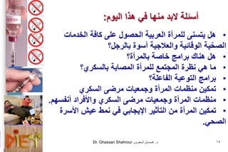 Dr. Ghassan Shahrour ‫د‬.‫شـحرور‬ ‫غـســان‬ 15
•‫هل‬‫للمرأة‬ ‫يتسنى‬‫العربية‬‫الحصول‬‫الخدمات‬ ‫كافة‬ ‫على‬
‫أسوة‬ ‫والعالجية‬ ‫الوقائية‬ ‫ية‬ّ‫الصح‬‫بالرجل‬‫؟‬
•‫خاصة‬ ‫برامج‬ ‫هناك‬ ‫هل‬‫بالمرأة؟‬
•‫نظرة‬ ‫هي‬ ‫ما‬‫للمرأة‬ ‫المجتمع‬‫المصابة‬‫بالسكري‬‫؟‬
•‫التوعية‬ ‫برامج‬‫الفاعلة؟‬
•‫مرضى‬ ‫وجمعيات‬ ‫المرأة‬ ‫منظمات‬ ‫تمكين‬‫السكري‬
•‫مرضى‬ ‫وجمعيات‬ ‫المرأة‬ ‫منظمات‬‫السكري‬‫أنفسهم‬ ‫واألفراد‬.
•‫األسرة‬ ‫عيش‬ ‫نمط‬ ‫في‬ ‫اإليجابي‬ ‫التأثير‬ ‫من‬ ‫المرأة‬ ‫تمكين‬
‫الصحي‬.
‫اليوم‬ ‫هذا‬ ‫في‬ ‫منها‬ ‫البد‬ ‫أسئلة‬:
 