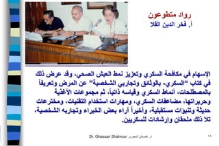 Dr. Ghassan Shahrour ‫د‬.‫شـحرور‬ ‫غـســان‬ 16
‫نمط‬ ‫وتعزيز‬ ‫السكري‬ ‫مكافحة‬ ‫في‬ ‫اإلسهام‬‫العبش‬،‫الصحي‬‫وقد‬‫ذلك‬ ‫عرض‬
‫في‬‫كتاب‬“‫السكري‬-‫الشخصية‬ ‫وتجاربي‬ ‫بالوثائق‬”‫عن‬‫وتعريفا‬ ‫المرض‬
‫األغذية‬ ‫مجموعات‬ ‫ثم‬ ،‫ذاتيا‬ ‫وقياسه‬ ‫السكري‬ ‫أنماط‬ ،‫بالمصطلحات‬
‫وحريراتها‬‫ومخترعات‬ ،‫التقنيات‬ ‫استخدام‬ ‫ومهارات‬ ،‫السكري‬ ‫مضاعفات‬ ،
،‫الشخصية‬ ‫وتجاربه‬ ‫الخبراء‬ ‫بعض‬ ‫آراء‬ ‫وأخيرا‬ ،‫مستقبلية‬ ‫وتنبؤات‬ ‫حديثة‬
‫للسكريين‬ ‫وإرشادات‬ ‫ملحقان‬ ‫ذلك‬ ‫تال‬.
‫رواد‬‫متطوعون‬
‫أ‬.‫الدين‬ ‫فخر‬‫القال‬
 