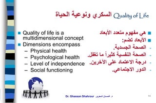 Dr. Ghassan Shahrour ‫د‬.‫شـحرور‬ ‫غـســان‬
Quality of Life‫و‬ ‫السكري‬‫الحياة‬ ‫نوعية‬
 Quality of life is a
multidimensional concept
 Dimensions encompass
– Physical health
– Psychological health
– Level of independence
– Social functioning
‫األبعاد‬ ‫متعدد‬ ‫مفهوم‬ ‫هي‬
‫األبعاد‬‫تضم‬:
-‫الجسدية‬ ‫الصحة‬.
-‫الصحة‬‫النفسية‬‫تغفل‬ ‫ما‬ ‫كثيرا‬.
-‫اآلخرين‬ ‫على‬ ‫االعتماد‬ ‫درجة‬.
-‫االجتماعي‬ ‫الدور‬.
17
 