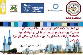 21
‫العاملة‬‫المرأة‬‫لجنة‬
‫شـحـرور‬ ‫ان‬ّ‫غسـ‬ ‫الدكتور‬
‫هذا‬ ‫شعار‬ ‫إن‬‫العام‬"‫والسكري‬ ‫المرأة‬-‫مستقبل‬ ‫في‬ ‫حقنا‬
‫صحي‬"‫الصحية‬ ‫الرعاية‬ ‫في‬ ‫المرأة‬ ‫حق‬ ‫أن‬ ‫بوضوح‬ ‫يؤكد‬ ،
‫أفراد‬ ‫كل‬ ‫مستقبل‬ ‫إلى‬ ‫خاللها‬ ‫من‬ ‫يمتد‬ ‫بل‬ ‫عندها‬ ‫يتوقف‬ ‫ال‬ ‫الكاملة‬
‫المجتمع‬.
 