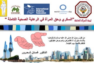 22
‫العاملة‬‫المرأة‬‫لجنة‬"‫الصحية‬ ‫الرعاية‬ ‫في‬ ‫المرأة‬ ‫وحق‬ ‫السكري‬‫الكاملة‬"
‫شـحـرور‬ ‫ان‬ّ‫غسـ‬ ‫الدكتور‬
‫عليه‬ ‫هللا‬ ‫صلى‬ ‫هللا‬ ‫رسول‬ ‫قول‬ ‫من‬‫وسلم‬(‫وا‬ُ‫ص‬ ْ‫و‬َ‫ت‬ْ‫اس‬
‫را‬ْ‫ي‬َ‫خ‬ ِ‫اء‬َ‫س‬ِّ‫ن‬‫ال‬ِ‫ب‬)،‫حقوقهن‬ ‫وتحرموهن‬ ‫تظلموهن‬ ‫ال‬ ،
‫يوم‬ ٌ‫مات‬ُ‫ل‬ُ‫ظ‬ ‫فالظلم‬‫القيامة‬.
 