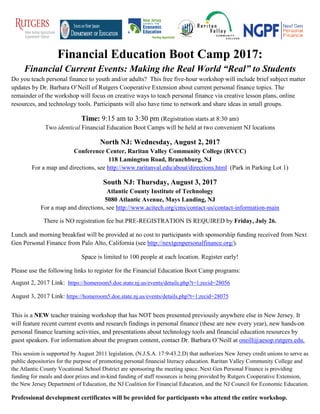 Financial Education Boot Camp 2017:
Financial Current Events: Making the Real World “Real” to Students
Do you teach personal finance to youth and/or adults? This free five-hour workshop will include brief subject matter
updates by Dr. Barbara O’Neill of Rutgers Cooperative Extension about current personal finance topics. The
remainder of the workshop will focus on creative ways to teach personal finance via creative lesson plans, online
resources, and technology tools. Participants will also have time to network and share ideas in small groups.
Time: 9:15 am to 3:30 pm (Registration starts at 8:30 am)
Two identical Financial Education Boot Camps will be held at two convenient NJ locations
North NJ: Wednesday, August 2, 2017
Conference Center, Raritan Valley Community College (RVCC)
118 Lamington Road, Branchburg, NJ
For a map and directions, see http://www.raritanval.edu/about/directions.html (Park in Parking Lot 1)
South NJ: Thursday, August 3, 2017
Atlantic County Institute of Technology
5080 Atlantic Avenue, Mays Landing, NJ
For a map and directions, see http://www.acitech.org/cms/contact-us/contact-information-main
There is NO registration fee but PRE-REGISTRATION IS REQUIRED by Friday, July 26.
Lunch and morning breakfast will be provided at no cost to participants with sponsorship funding received from Next
Gen Personal Finance from Palo Alto, California (see http://nextgenpersonalfinance.org/).
Space is limited to 100 people at each location. Register early!
Please use the following links to register for the Financial Education Boot Camp programs:
August 2, 2017 Link: https://homeroom5.doe.state.nj.us/events/details.php?t=1;recid=28056
August 3, 2017 Link: https://homeroom5.doe.state.nj.us/events/details.php?t=1;recid=28075
This is a NEW teacher training workshop that has NOT been presented previously anywhere else in New Jersey. It
will feature recent current events and research findings in personal finance (these are new every year), new hands-on
personal finance learning activities, and presentations about technology tools and financial education resources by
guest speakers. For information about the program content, contact Dr. Barbara O’Neill at oneill@aesop.rutgers.edu.
This session is supported by August 2011 legislation, (N.J.S.A. 17:9-43.2.D) that authorizes New Jersey credit unions to serve as
public depositories for the purpose of promoting personal financial literacy education. Raritan Valley Community College and
the Atlantic County Vocational School District are sponsoring the meeting space. Next Gen Personal Finance is providing
funding for meals and door prizes and in-kind funding of staff resources is being provided by Rutgers Cooperative Extension,
the New Jersey Department of Education, the NJ Coalition for Financial Education, and the NJ Council for Economic Education.
Professional development certificates will be provided for participants who attend the entire workshop.
 