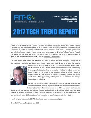 Thank you for reviewing the Fitness Industry Technology Council’s 2017 Tech Trends Report.
This report is the companion piece to our Fitness + Plus Technology Podcast that launched on
November of, 2016, and continues to launch a new interview each week. Upcoming interviews
are with the ﬁtness industry leaders that have contributed to this year’s Tech Trends Report.
We appreciate the time and eﬀort that each of our contributors put in, and special thanks to
goes to our board and our host Josh Trent of Wellness Force Radio.

The leadership and board of directors at FIT-C believe that the thoughtful adoption of
technologies needs to accelerate at a faster pace, and that there is a need for greater
collaboration among players in our industry to unleash technologies
for the beneﬁt of all. These factors are necessary when considering
the surge of disruption that is emerging. Failing to adopt at a more
rapid pace, or to work more closely together could result in
impediments to our eﬀorts to serve a surging market of global
customers. The opportunity is too great not to embrace the change
technology is bringing.

During 2016 FIT-C traveled the world and shared support, content and
collaborated with leading organizations to drive user adoption of new
technologies. We will continue to do so in 2017. As a non-proﬁt council
made up of companies, executives, ﬁtness professionals and startup talent we need your
support to make a diﬀerence. Please consider joining our organization as we seek to educate
and promote the mindful adoption of technologies to beneﬁt everyone in the industry.

Here’s to great success in 2017! Let us know how we can support you. 

Bryan K. O’Rourke, President and CEO

 