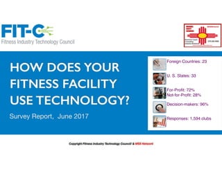 HOW DOES YOUR
FITNESS FACILITY
USE TECHNOLOGY?
Survey Report, June 2017
Foreign Countries: 23
U. S. States: 33
For-Profit: 72%
Not-for-Profit: 28%
Decision-makers: 96%
Responses: 1,594 clubs
Copyright Fitness Industry Technology Council/ & MSS Network
 