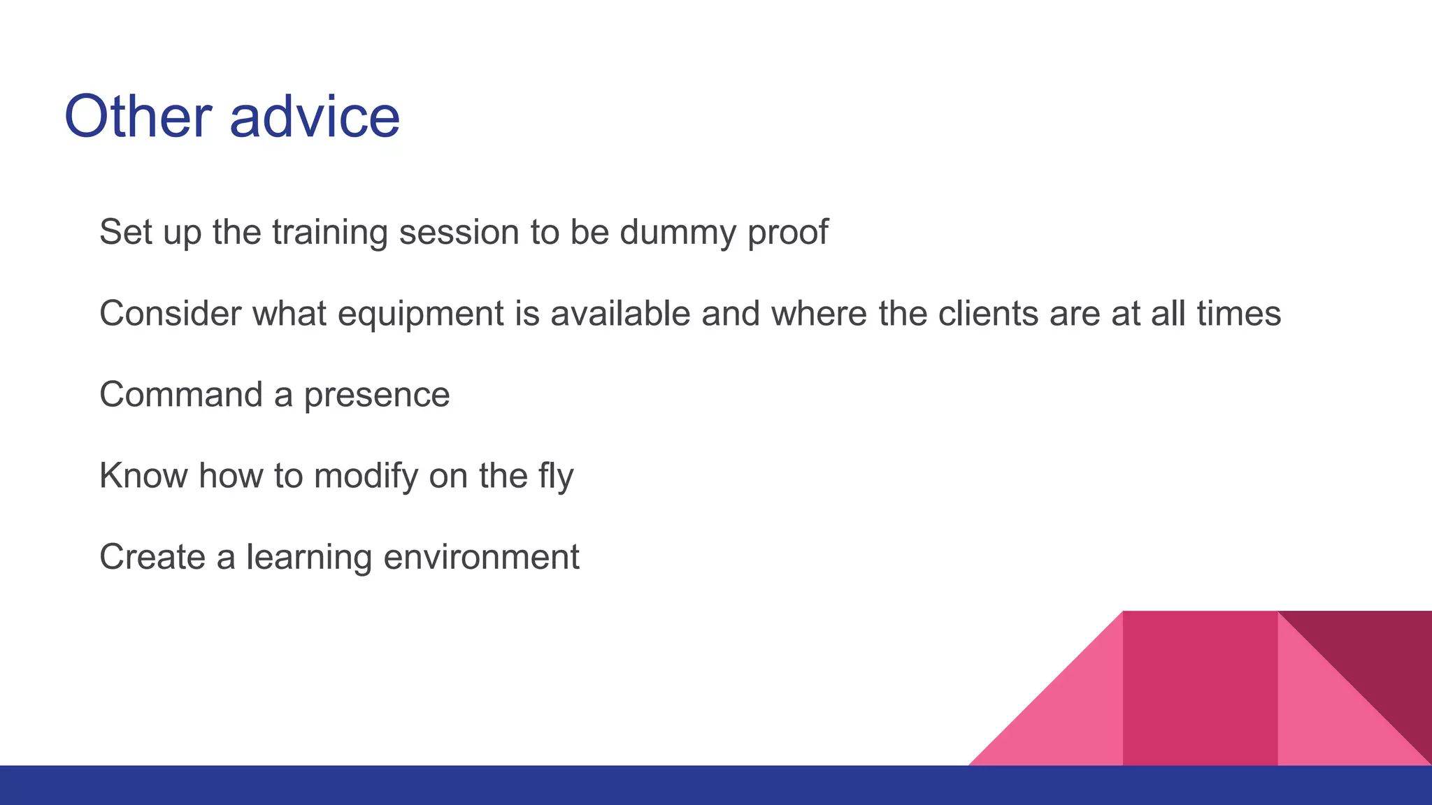 Other advice
Set up the training session to be dummy proof
Consider what equipment is available and where the clients are at all times
Command a presence
Know how to modify on the fly
Create a learning environment
 