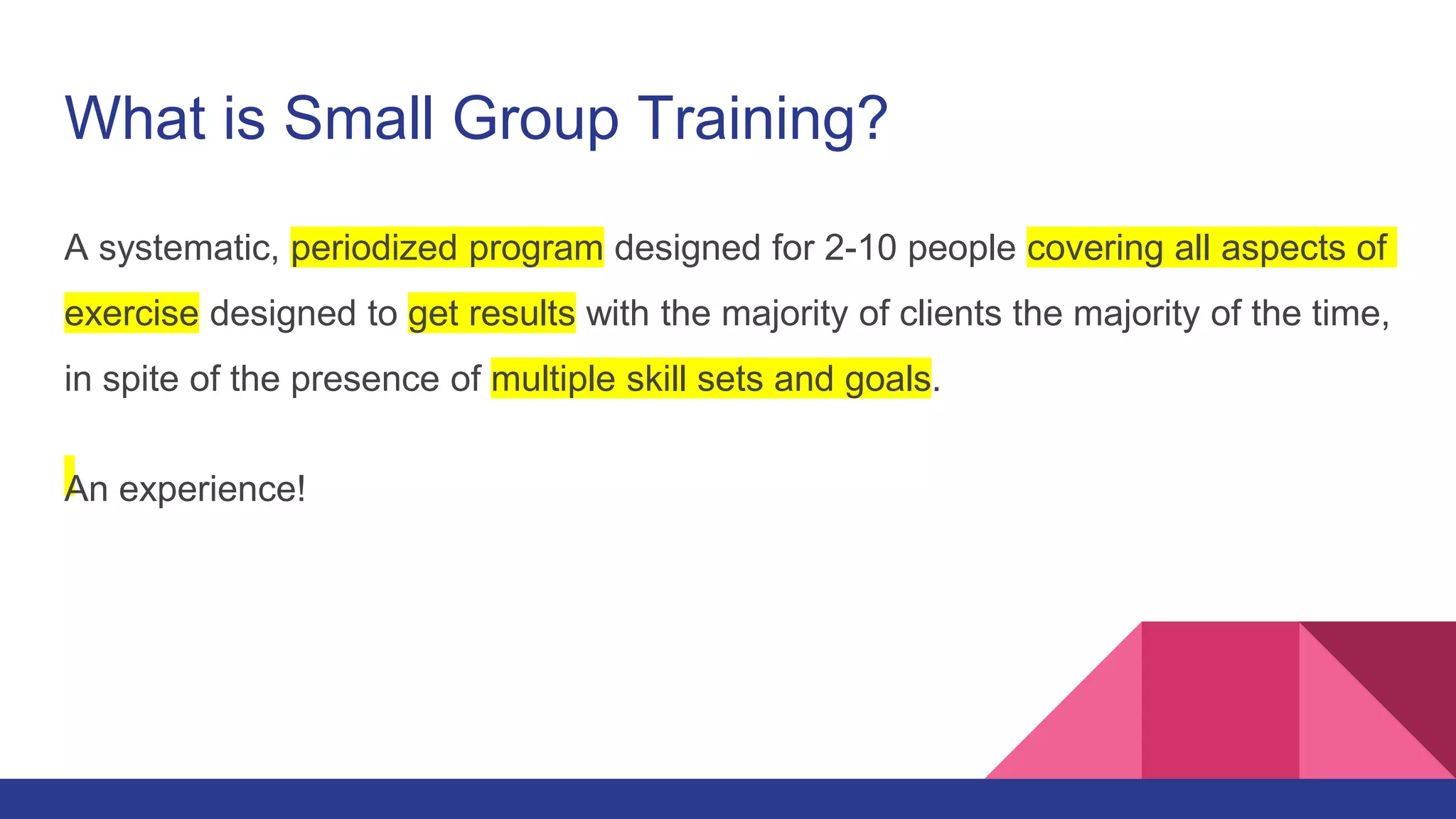 What is Small Group Training?
A systematic, periodized program designed for 2-10 people covering all aspects of
exercise designed to get results with the majority of clients the majority of the time,
in spite of the presence of multiple skill sets and goals.
An experience!
 