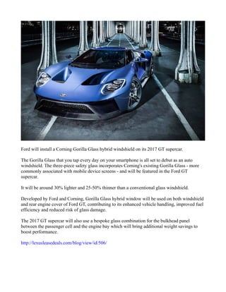 Ford will install a Corning Gorilla Glass hybrid windshield on its 2017 GT supercar.
The Gorilla Glass that you tap every day on your smartphone is all set to debut as an auto
windshield. The three-piece safety glass incorporates Corning's existing Gorilla Glass - more
commonly associated with mobile device screens - and will be featured in the Ford GT
supercar.
It will be around 30% lighter and 25-50% thinner than a conventional glass windshield.
Developed by Ford and Corning, Gorilla Glass hybrid window will be used on both windshield
and rear engine cover of Ford GT, contributing to its enhanced vehicle handling, improved fuel
efficiency and reduced risk of glass damage.
The 2017 GT supercar will also use a bespoke glass combination for the bulkhead panel
between the passenger cell and the engine bay which will bring additional weight savings to
boost performance.
http://lexusleasedeals.com/blog/view/id/506/
 