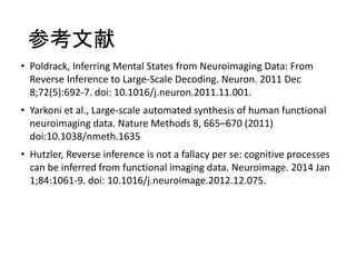 参考文献
• Poldrack, Inferring Mental States from Neuroimaging Data: From
Reverse Inference to Large-Scale Decoding. Neuron. 2011 Dec
8;72(5):692-7. doi: 10.1016/j.neuron.2011.11.001.
• Yarkoni et al., Large-scale automated synthesis of human functional
neuroimaging data. Nature Methods 8, 665–670 (2011)
doi:10.1038/nmeth.1635
• Hutzler, Reverse inference is not a fallacy per se: cognitive processes
can be inferred from functional imaging data. Neuroimage. 2014 Jan
1;84:1061-9. doi: 10.1016/j.neuroimage.2012.12.075.
 