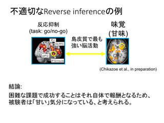 不適切なReverse inferenceの例
結論:
困難な課題で成功することはそれ自体で報酬となるため、
被験者は「甘い」気分になっている、と考えられる。
反応抑制
(task: go/no-go)
島皮質で最も
強い脳活動
味覚
(甘味)
(Chikazoe et al., in preparation)
 