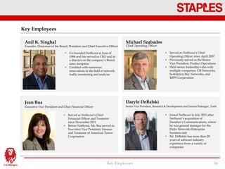 Key Employees
Key Employees 16
Anil K. Singhal Michael Szabados
Jean Bua Daryle DeBalski
Founder, Chairman of the Board, President and Chief Executive Officer
• Co-founded NetScout in June of
1984 and has served as CEO and as
a director on the company’s Board
since inception
• Credited with numerous
innovations in the field of network
traffic monitoring and analysis
Chief Operating Officer
• Served as NetScout’s Chief
Operating Officer since April 2007
• Previously served as the Senior
Vice President, Product Operations
• Held senior leadership roles with
multiple companies: UB Networks,
SynOptics/Bay Networks, and
MIPS Corporation
Executive Vice President and Chief Financial Officer
• Served as NetScout’s Chief
Financial Officer and Treasurer
since November 2011
• Before NetScout, Ms. Bua served as
Executive Vice President, Finance
and Treasurer of American Tower
Corporation
Senior Vice President, Research & Development and General Manager, Tools
• Joined NetScout in July 2015 after
NetScout’s acquisition of
Danaher’s Communications, where
he was general manager for the
Fluke Networks Enterprise
business unit
• Mr. DeBalski has more than 20
years of software industry
experience from a variety of
companies
 