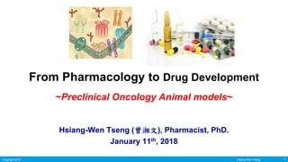 Copyright 2018 1Hsiang-Wen Tseng 1Copyright 2018 Hsiang-Wen Tseng
From Pharmacology to Drug Development
~Preclinical Oncology Animal models~
Hsiang-Wen Tseng (曾湘文), Pharmacist, PhD.
January 11th, 2018
 