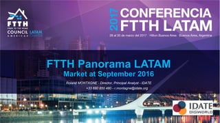 FTTH Panorama LATAM
Market at September 2016
Roland MONTAGNE - Director, Principal Analyst - IDATE
+33 680 850 480 - r.montagne@idate.org
 