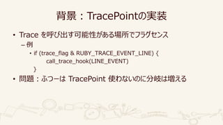 背景：TracePointの実装
• Trace を呼び出す可能性がある場所でフラグセンス
– 例
• if (trace_flag & RUBY_TRACE_EVENT_LINE) {
call_trace_hook(LINE_EVENT)
...