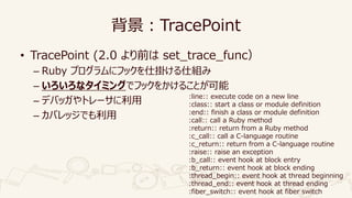 背景：TracePoint
• TracePoint (2.0 より前は set_trace_func）
– Ruby プログラムにフックを仕掛ける仕組み
– いろいろなタイミングでフックをかけることが可能
– デバッガやトレーサに利用
– カ...