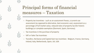 Principal forms of financial
measures – Taxation
– Property tax incentives - such as an assessment freeze, a current-use
assessment (as opposed to alternative, best economic use), assessment as a
percentage of full market value, reduced rates of property tax (for historic
buildings) or complete exemption (Denmark, Spain, Germany).
– Tax incentives in the purchase of property
– VAT or Sales Tax Incentives
– Transfers, Heritance and Capital Gain tax incentives - Belgium, France, Germany,
Ireland, Italy, Netherlands, Spain, UK, USA
 