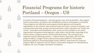 Financial Programs for historic
Portland – Oregon - US
A number of financial programs—primarily grants, loans and tax benefits—that support
historic preservation, renovation and rehabilitation projects and programs in Portland.
These programs are offered by various governmental agencies and nonprofit
organizations at the national, state and local levels and cover a variety of activities, such
as preservation planning, surveys and documentation, public education and “bricks and
mortar” restoration and rehabilitation work. Some are only available to non-profit
organizations and governmental agencies, while others may be taken advantage of by
private citizens, property owners and for-profit businesses. The summaries are
organized into the following sections: I. Federal Historic Tax Credits, 20% and 10%
programs (NPS) II. Oregon Historic Special Assessment (SHPO) III. Preservation
Easements (HPLO) IV. Preserving Oregon Grants (SHPO) V. Save America’s Treasures
Program (NPS) VI. National Trust for Historic Preservation Programs VII. Miscellaneous
Programs VIII. List of Oregon Charitable Foundations
 