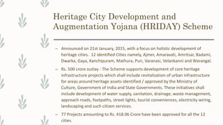 Heritage City Development and
Augmentation Yojana (HRIDAY) Scheme
– Announced on 21st January, 2015, with a focus on holistic development of
heritage cities. 12 identified Cities namely, Ajmer, Amaravati, Amritsar, Badami,
Dwarka, Gaya, Kanchipuram, Mathura, Puri, Varanasi, Velankanni and Warangal.
– Rs. 500 crore outlay - The Scheme supports development of core heritage
infrastructure projects which shall include revitalization of urban infrastructure
for areas around heritage assets identified / approved by the Ministry of
Culture, Government of India and State Governments. These initiatives shall
include development of water supply, sanitation, drainage, waste management,
approach roads, footpaths, street lights, tourist conveniences, electricity wiring,
landscaping and such citizen services.
– 77 Projects amounting to Rs. 418.06 Crore have been approved for all the 12
cities.
 