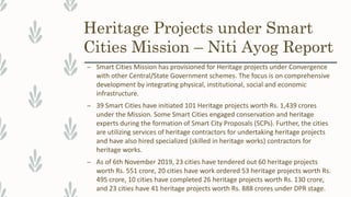 Heritage Projects under Smart
Cities Mission – Niti Ayog Report
– Smart Cities Mission has provisioned for Heritage projects under Convergence
with other Central/State Government schemes. The focus is on comprehensive
development by integrating physical, institutional, social and economic
infrastructure.
– 39 Smart Cities have initiated 101 Heritage projects worth Rs. 1,439 crores
under the Mission. Some Smart Cities engaged conservation and heritage
experts during the formation of Smart City Proposals (SCPs). Further, the cities
are utilizing services of heritage contractors for undertaking heritage projects
and have also hired specialized (skilled in heritage works) contractors for
heritage works.
– As of 6th November 2019, 23 cities have tendered out 60 heritage projects
worth Rs. 551 crore, 20 cities have work ordered 53 heritage projects worth Rs.
495 crore, 10 cities have completed 26 heritage projects worth Rs. 130 crore,
and 23 cities have 41 heritage projects worth Rs. 888 crores under DPR stage.
 