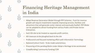 Financing Heritage Management
in India
– Adopt Revenue Generation Model through PPP Schemes - Push for revenue
growth will require investments towards improving services, facilities and
attractions that will generate visitor interest and eventually footfall. PPP Mode
can be adopted to attract funding from various Public and Private Sector
Enterprises.
– Each ASI site to be treated as separate profit centres
– ASI revenues to be ploughed back to the site
– Professional and focused marketing effort with Information Technology
– National Culture Fund – To be made autonomous
– Processing of the pending MoUs under Adopt a Heritage to be accelerated
– Crowdfunding/ community funding/ CSR
 