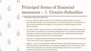 Principal forms of financial
measures – 1. Grants-Subsidies
– Two types of grant programme.
– First are “formula” grants, which are not confined to specific projects. They are
generally allocated by a central government or specific ministry to a local authority or
other body responsible for heritage, for the purpose of distributing grant aid for
specific projects.
– Secondly, “project” grants are meant to fund specific projects, usually concerning the
conservation or restoration of protected buildings (but may sometimes include other
buildings of cultural heritage interest). These grants are usually awarded through a
competitive application process for a limited period.
– Denmark – funding directed at individual buildings (owned by individual, foundations)
– 20 to 50 % of the cost of approved work
– Belgium – grants are provided for classified buildings, groups of buildings and sites by
the three regional administrations at varying percentages of the cost of works ( 25 to
95%) and are topped up for privately owned property by grants from municipal
authorities and also by provincial authorities
 