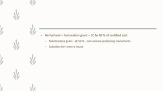 – Netherland – Restoration grant – 20 to 70 % of certified cost
– Maintenance grant - @ 50 % - non-income producing monuments
– Subsidies for country house
 