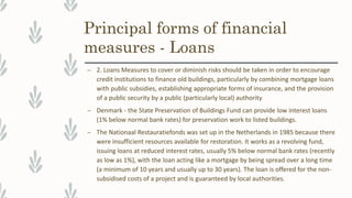 Principal forms of financial
measures - Loans
– 2. Loans Measures to cover or diminish risks should be taken in order to encourage
credit institutions to finance old buildings, particularly by combining mortgage loans
with public subsidies, establishing appropriate forms of insurance, and the provision
of a public security by a public (particularly local) authority
– Denmark - the State Preservation of Buildings Fund can provide low interest loans
(1% below normal bank rates) for preservation work to listed buildings.
– The Nationaal Restauratiefonds was set up in the Netherlands in 1985 because there
were insufficient resources available for restoration. It works as a revolving fund,
issuing loans at reduced interest rates, usually 5% below normal bank rates (recently
as low as 1%), with the loan acting like a mortgage by being spread over a long time
(a minimum of 10 years and usually up to 30 years). The loan is offered for the non-
subsidised costs of a project and is guaranteed by local authorities.
 