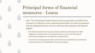 Principal forms of financial
measures - Loans
– USA - The United States Federal Government can guarantee up to 90% of the
principal sum offered on loans made by private lenders for works to properties
that are designated historic structures and have been placed on the National
Register.
– The Federal Government may also provide a federal tax exemption for debt
obligations issued by state or local governments, such as the financing of
preservation programmes through the issuing of bonds
– A number of revolving preservation funds have been established to provide low-
interest loans for the rehabilitation of historic property
 