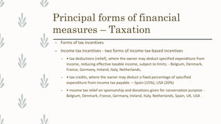 Principal forms of financial
measures – Taxation
– Forms of tax incentives
– Income tax incentives - two forms of income-tax-based incentives
– • tax deductions (relief), where the owner may deduct specified expenditure from
income, reducing effective taxable income, subject to limits; - Belgium, Denmark,
France, Germany, Ireland, Italy, Netherlands,
– • tax credits, where the owner may deduct a fixed percentage of specified
expenditure from income tax payable. – Spain (15%); USA (20%)
– • income tax relief on sponsorship and donations given for conservation purpose -
Belgium, Denmark, France, Germany, Ireland, Italy, Netherlands, Spain, UK, USA
 