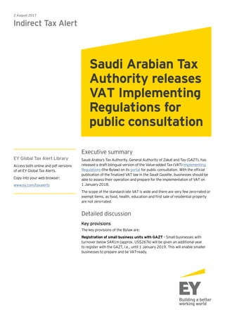 Executive summary
Saudi Arabia’s Tax Authority, General Authority of Zakat and Tax (GAZT), has
released a draft bilingual version of the Value-added Tax (VAT) Implementing
Regulations (the Bylaw) on its portal for public consultation. With the official
publication of the finalized VAT law in the Saudi Gazette, businesses should be
able to assess their operation and prepare for the implementation of VAT on
1 January 2018.
The scope of the standard rate VAT is wide and there are very few zero-rated or
exempt items, as food, health, education and first sale of residential property
are not zero-rated.
Detailed discussion
Key provisions
The key provisions of the Bylaw are:
Registration of small business units with GAZT – Small businesses with
turnover below SAR1m (approx. US$267k) will be given an additional year
to register with the GAZT, i.e., until 1 January 2019. This will enable smaller
businesses to prepare and be VAT-ready.
2 August 2017
Indirect Tax Alert
Saudi Arabian Tax
Authority releases
VAT Implementing
Regulations for
public consultation
EY Global Tax Alert Library
Access both online and pdf versions
of all EY Global Tax Alerts.
Copy into your web browser:
www.ey.com/taxalerts
 