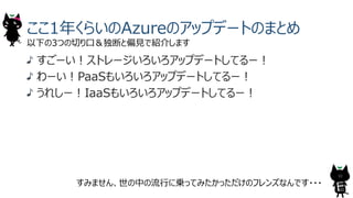 ここ1年くらいのAzureのアップデートのまとめ
以下の3つの切り⼝＆独断と偏⾒で紹介します
すみません、世の中の流⾏に乗ってみたかっただけのフレンズなんです・・・
すごーい︕ストレージいろいろアップデートしてるー︕
わーい︕PaaSもいろいろアップデートしてるー︕
うれしー︕IaaSもいろいろアップデートしてるー︕
10
 