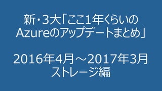 新・3⼤「ここ1年くらいの
Azureのアップデートまとめ」
2016年4⽉〜2017年3⽉
ストレージ編
 