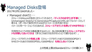 Managed Disks登場
2017年2⽉にGAされましたー
上の性能上限はStandardストレージの値にゃ︕
Managed diskだと･･･
ストレージはAzureが良きに計らってくれるので、『ディスクのお守り』が不要に︕
Unmanaged DiskのようにGeneralizeやCaptureとかをしなくてもイメージとして
使える（ポータルで保存されたVHDから『イメージ』を作成できる）
イメージと同⼀リージョンでさえあれば、ストレージアカウントを跨いでVMが作れる︕
可⽤性セットでVMを分散配置するみたいに、BLOBを配置するストレージアカウン
トも分散しておいてくれる（多分このあたりは次のセッションで聞けるはず）。
ストレージアカウントの性能上限（ストレージアカウントあたり20000IOPSかつ
VHDファイルあたり500IOPSもしくは60MB/s）も気にしないでOK★
16
 