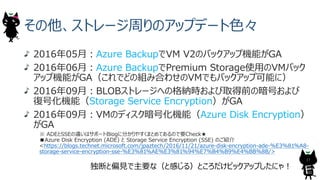 その他、ストレージ周りのアップデート⾊々
2016年05⽉︓Azure BackupでVM V2のバックアップ機能がGA
2016年06⽉︓Azure BackupでPremium Storage使⽤のVMバック
アップ機能がGA（これでどの組み合わせのVMでもバックアップ可能に）
2016年09⽉︓BLOBストレージへの格納時および取得前の暗号および
復号化機能（Storage Service Encryption）がGA
2016年09⽉︓VMのディスク暗号化機能（Azure Disk Encryption）
がGA
※ ADEとSSEの違いはサポートBlogに分かりやすくまとめてあるので要Check★
■Azure Disk Encryption (ADE) と Storage Service Encryption (SSE) のご紹介
<https://blogs.technet.microsoft.com/jpaztech/2016/11/21/azure-disk-encryption-ade-%E3%81%A8-
storage-service-encryption-sse-%E3%81%AE%E3%81%94%E7%B4%B9%E4%BB%8B/>
独断と偏⾒で主要な（と感じる）ところだけピックアップしたにゃ︕
17
 