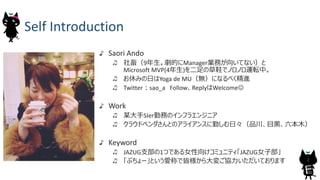Self	Introduction
Saori	Ando
社畜（9年⽣。劇的にManager業務が向いてない）と
Microsoft	MVP(4年⽣)を⼆⾜の草鞋でノロノロ運転中。
お休みの⽇はYoga	de	MU（無）になるべく精進
Twitter︓sao_a Follow、ReplyはWelcomeJ
Work
某⼤⼿SIer勤務のインフラエンジニア
クラウドベンダさんとのアライアンスに勤しむ⽇々（品川、⽬⿊、六本⽊）
Keyword
JAZUG⽀部の1つである⼥性向けコミュニティ「JAZUG⼥⼦部」
「ぶちょー」という愛称で皆様から⼤変ご協⼒いただいております 2
 