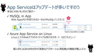 MySQL in App
Web Apps内で利⽤できるローカルのMySQLインスタンス
Azure App Service on Linux
Linux上でのWebアプリのネイティブな実⾏をサポート（まだプレビュー）
App Serviceはアップデートが多いですのう
本当に⼤きいモノだけご紹介ー
22
201703
GA
ちなみにClearDBだとこんな感じ
個⼈的には2016年6⽉の『⾼度なアプリケーション再起動』の機能が嬉しいにゃ
 