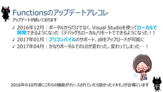 Functionsのアップデートアレコレ
アップデートが続いております
24
2016年12⽉︓ポータルからだけでなく、Visual Studioを使ってローカルで
開発できるようになった（デバッグもローカル/リモートでできるようになった︕）
2017年01⽉︓プリコンパイルのサポート、dllをアップロードが可能に
2017年04⽉︓かなりポータルでのUIが変わった。変わってしまった…︕
2016年の10⽉頃にこれらの機能がリリースされていたら助かったイキモノが会場にいます
 