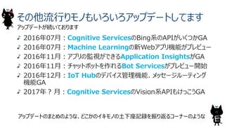 その他流⾏りモノもいろいろアップデートしてます
アップデートが続いております
2016年07⽉︓Cognitive ServicesのBing系のAPIがいくつかGA
2016年07⽉︓Machine Learningの新Webアプリ機能がプレビュー
2016年11⽉︓アプリの監視ができるApplication InsightsがGA
2016年11⽉︓チャットボットを作れるBot Servicesがプレビュー開始
2016年12⽉︓IoT Hubのデバイス管理機能、メッセージルーティング
機能GA
2017年︖ ⽉︓Cognitive ServicesのVision系APIもけっこうGA
25
アップデートのまとめのような、どこかのイキモノの⼟下座記録を振り返るコーナーのような
 