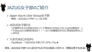 JAZUG⼥⼦部のご紹介
Japan Azure User Group⼥⼦部
略称︓JAZUG(じゃずゆーじー)⼥⼦部
JAZUG⼥⼦部とは
「IT業界の⼥⼦と仲良くなりたい♡」「男性ばっかりのところに⼊るのは勇気が…」
「でもAzureには興味があるの︕︕︕」というお嬢様⽅からのご参加をお待ちして
います♫
⼊会⽅法はこの辺から
FaceBook︓「JAZUG⼥⼦部」でケンサクしてちょ★
現在、JAZUG⼥⼦部への⼊会はリアル⼥⼦のみ承認してますにゃ（閲覧は男⼦もOK★）
4
 