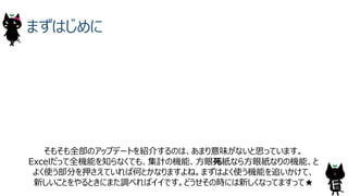 まずはじめに
そもそも全部のアップデートを紹介するのは、あまり意味がないと思っています。
Excelだって全機能を知らなくても、集計の機能、⽅眼死紙なら⽅眼紙なりの機能、と
よく使う部分を押さえていれば何とかなりますよね。まずはよく使う機能を追いかけて、
新しいことをやるときにまた調べればイイです。どうせその時には新しくなってますって★
6
 