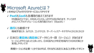 Microsoft Azureとは︖
PaaSもIaaSも各種取り揃えております
MS製品だけでなく、OSSもイロイロしっかりやる気があります、やってます
さらにハイブリッドソリューションも取り揃えちゅう（Stackも︕
流⾏にも敏感です
機械学習とか、IoTとか、コンテナとか、サーバーレスアーキテクチャとかとかとかとか
⽇本だと東⽇本と⻄⽇本にデータセンター群（リージョン）があります
リージョンがやたらめったら多いから、⽇本国内とか特定地域内でのDR対策とか
実現しやすいです
いわゆるパブリッククラウドサービスというヤツです
南極リージョンが必要︕とかでなければ、それなりにお近くにあることが多いですにゃ
8
 
