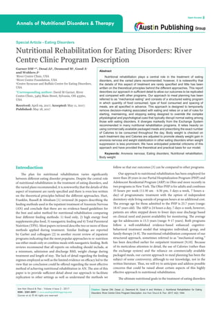 Citation: Garner DM, Desai JJ, Desmond M, Good A and Wohlers J. Nutritional Rehabilitation for Eating
Disorders: River Centre Clinic Program Description. Ann Nutr Disord & Ther. 2017; 4(2): 1044.
Ann Nutr Disord & Ther - Volume 4 Issue 2 - 2017
ISSN : 2381-8891 | www.austinpublishinggroup.com
Garner et al. © All rights are reserved
Annals of Nutritional Disorders & Therapy
Open Access
Abstract
Nutritional rehabilitation plays a central role in the treatment of eating
disorders, and the varied plans recommended; however, it is noteworthy that
the details of this aspect of treatment are rarely specified and little has been
written on the theoretical principles behind the different approaches. This report
describes our approach in sufficient detail to allow our outcomes to be replicated
and compared with other programs. Our approach to meal planning has been
referred to as “mechanical eating” and consists of a structured eating program
in which quantity of food consumed, type of food consumed and spacing of
meals, are all specified in advance. This approach is designed to temporarily
remove decision-making associated with eating and relies on a set of rules for
starting, maintaining, and stopping eating designed to override the complex
physiological and psychological cues that typically disrupt normal eating among
those with eating disorders. It diverges markedly from the Exchange System
recommended in many nutritional rehabilitation programs. It relies heavily on
using commercially available packaged meals and prescribing the exact number
of Calories to be consumed throughout the day. Body weight is checked on
each treatment day and Calories are adjusted to promote steady weight gain in
anorexia nervosa and weight stabilization in other eating disorders when weight
suppression is less prominent. We have anticipated potential criticisms of this
approach and have provided the theoretical and practical basis for our model.
Keywords: Anorexia nervosa; Eating disorders; Nutritional rehabilitation;
Body weight
follow so that our outcomes [3] can be compared to other programs.
Our approach to nutritional rehabilitation has been employed for
more than 20 years in our Partial Hospitalization Program (PHP) and
Adolescent Residential Program (ARP) in Ohio and more recently in
two programs in New York. The Ohio PHP is for adults and combines
35 hours per week (11:30 am - 6:30 pm, 5 days-a-week, 7 hours-a-
day) of programmatic treatment with the option of independent
dormitory-style living outside of program hours at no additional cost.
The average age for those admitted to the PHP is 25.7 years (range:
18-67 years old). The ARP is 24 hours a day, 7 days-a-week; however,
patients are often stepped down to fewer days near discharge based
on clinical need and parent availability for monitoring. The average
age for adolescents is 15.5 years (range: 9-17 years). Both programs
follow a well-established evidence-based enhanced cognitive-
behavioral treatment model that integrates individual, group, and
family therapy [4-8]. The nutritional rehabilitation component of our
structured approach, sometimes referred to as “mechanical eating,”
has been described earlier for outpatient treatment [9,10]. Because
of its meticulous attention to detail, the use of Calories (rather than
the exchange system) and the reliance on commercially available
packaged meals, our current approach to meal planning has been the
subject of some controversy, although to our knowledge, not in the
written literature. Thus, we will try to anticipate and address possible
concerns that could be raised about certain aspects of this highly
effective approach to nutritional rehabilitation.
The ultimate nutritional goals in the treatment of eating disorders
Introduction
The plan for nutritional rehabilitation varies significantly
between different eating disorder programs. Despite the central role
of nutritional rehabilitation in the treatment of eating disorders, and
the varied plans recommended, it is noteworthy that the details of this
aspect of treatment are rarely specified and there is even less written
on the theoretical principles behind the different approaches. Hart,
Franklin, Russell & Abraham [1] reviewed 26 papers describing the
feeding methods used in the inpatient treatment of Anorexia Nervosa
(AN) and conclude that there are no evidence-based guidelines for
the best and safest method for nutritional rehabilitation comparing
four different feeding methods: 1) food only, 2) high energy food
supplements plus food, 3) nasogastric feeding and 4) Total Parenteral
Nutrition (TPN). Most papers reviewed describe two or more of these
methods applied during treatment. Similar findings are reported
by Garber and colleagues [2] in another recent review of inpatient
programs indicating that the most popular approaches to re-nutrition
use either meals only or combine meals with nasogastric feeding. Both
reviews recommend that all reports on refeeding should include, at
a minimum, admission and discharge BMI, weight change during
treatment and length of stay. The lack of detail regarding the feeding
regimes employed as well as the limited evidence on efficacy led to the
view that no conclusion could be offered regarding the most effective
method of achieving nutritional rehabilitation in AN. The aim of this
paper is to provide sufficient detail about our approach to facilitate
replication in other settings as well as understand the methods we
Special Article - Eating Disorders
Nutritional Rehabilitation for Eating Disorders: River
Centre Clinic Program Description
Garner DM1,2
*, Desai JJ1
, Desmond M1
, Good A1
and Wohlers J3
1
River Centre Clinic, USA
2
River Centre Foundation, USA
3
Centre Syracuse and Buffalo Centre for Eating Disorders,
USA
*Corresponding author: David M Garner, River
Centre Clinic, 5465 Main Street, Sylvania, OH 43560,
USA
Received: April 09, 2017; Accepted: May 11, 2017;
Published: May 18, 2017
 