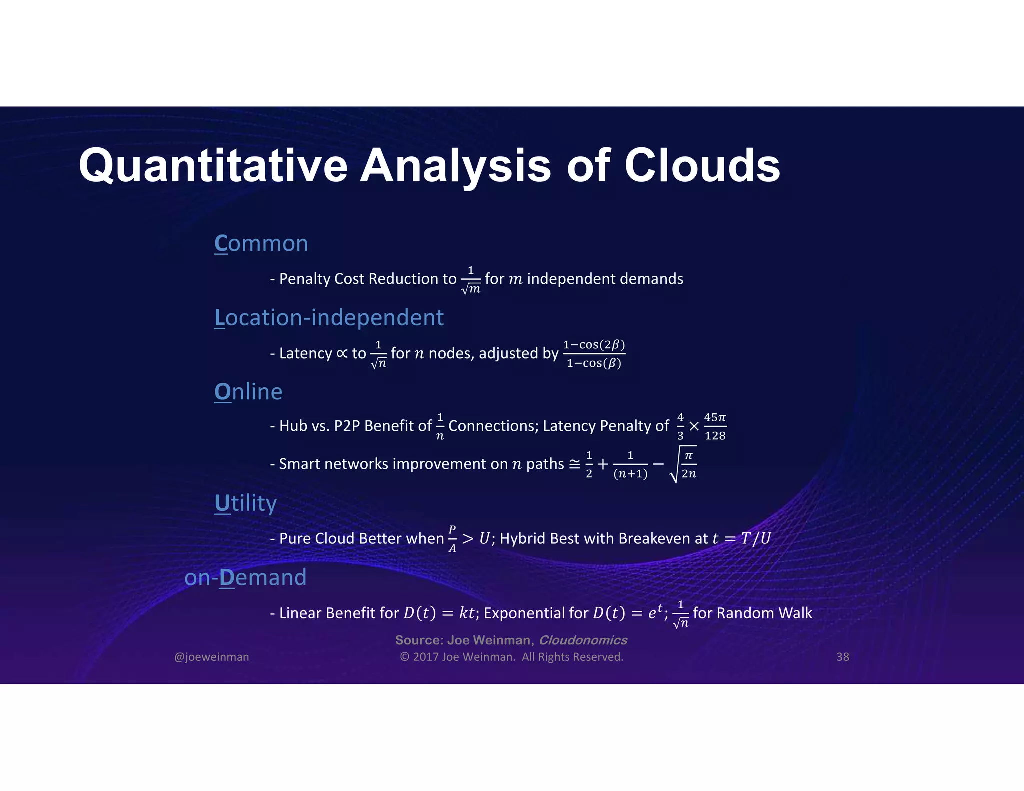 Quantitative Analysis of Clouds
@joeweinman © 2017 Joe Weinman. All Rights Reserved. 38
Common
Location-independent
Online
Utility
on-Demand
- Penalty Cost Reduction to   for 𝑚 independent demands
- Latency ∝ to   for 𝑛 nodes, adjusted by
( )
( )
- Hub vs. P2P Benefit of Connections; Latency Penalty of ×
- Pure Cloud Better when > 𝑈; Hybrid Best with Breakeven at 𝑡 = 𝑇/𝑈
- Linear Benefit for 𝐷 𝑡 = 𝑘𝑡; Exponential for 𝐷 𝑡 = 𝑒 ;   for Random Walk
- Smart networks improvement on 𝑛 paths ≅ +
( )
−
 
Source: Joe Weinman, Cloudonomics
 